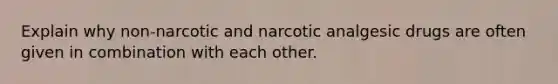 Explain why non-narcotic and narcotic analgesic drugs are often given in combination with each other.