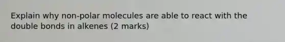 Explain why non-polar molecules are able to react with the double bonds in alkenes (2 marks)