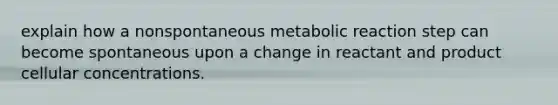 explain how a nonspontaneous metabolic reaction step can become spontaneous upon a change in reactant and product cellular concentrations.