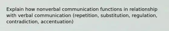 Explain how nonverbal communication functions in relationship with verbal communication (repetition, substitution, regulation, contradiction, accentuation)