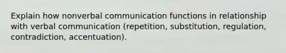 Explain how nonverbal communication functions in relationship with verbal communication (repetition, substitution, regulation, contradiction, accentuation).