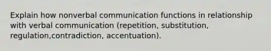 Explain how nonverbal communication functions in relationship with verbal communication (repetition, substitution, regulation,contradiction, accentuation).