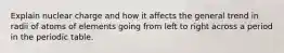Explain nuclear charge and how it affects the general trend in radii of atoms of elements going from left to right across a period in the periodic table.