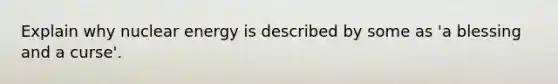 Explain why nuclear energy is described by some as 'a blessing and a curse'.