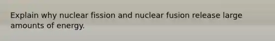 Explain why nuclear fission and nuclear fusion release large amounts of energy.