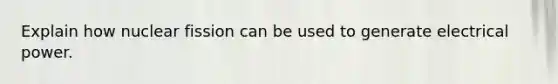 Explain how nuclear fission can be used to generate electrical power.