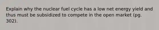 Explain why the nuclear fuel cycle has a low net energy yield and thus must be subsidized to compete in the open market (pg. 302).