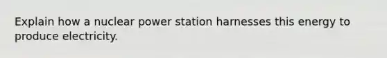 Explain how a nuclear power station harnesses this energy to produce electricity.