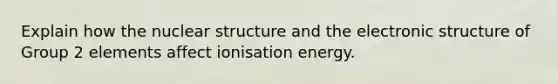 Explain how the nuclear structure and the electronic structure of Group 2 elements affect ionisation energy.