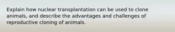 Explain how nuclear transplantation can be used to clone animals, and describe the advantages and challenges of reproductive cloning of animals.