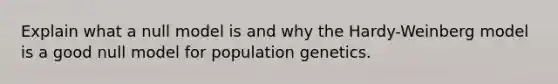 Explain what a null model is and why the Hardy-Weinberg model is a good null model for population genetics.