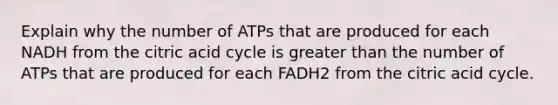 Explain why the number of ATPs that are produced for each NADH from the citric acid cycle is greater than the number of ATPs that are produced for each FADH2 from the citric acid cycle.