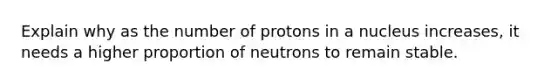 Explain why as the number of protons in a nucleus increases, it needs a higher proportion of neutrons to remain stable.