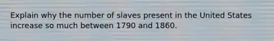 Explain why the number of slaves present in the United States increase so much between 1790 and 1860.