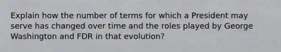 Explain how the number of terms for which a President may serve has changed over time and the roles played by George Washington and FDR in that evolution?