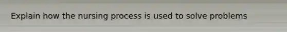 Explain how the nursing process is used to solve problems