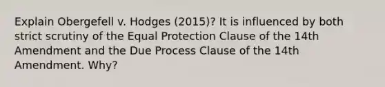 Explain Obergefell v. Hodges (2015)? It is influenced by both strict scrutiny of the Equal Protection Clause of the 14th Amendment and the Due Process Clause of the 14th Amendment. Why?