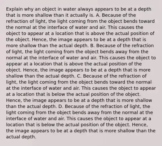 Explain why an object in water always appears to be at a depth that is more shallow than it actually is. A. Because of the refraction of light, the light coming from the object bends toward the normal at the interface of water and air. This causes the object to appear at a location that is above the actual position of the object. Hence, the image appears to be at a depth that is more shallow than the actual depth. B. Because of the refraction of light, the light coming from the object bends away from the normal at the interface of water and air. This causes the object to appear at a location that is above the actual position of the object. Hence, the image appears to be at a depth that is more shallow than the actual depth. C. Because of the refraction of light, the light coming from the object bends toward the normal at the interface of water and air. This causes the object to appear at a location that is below the actual position of the object. Hence, the image appears to be at a depth that is more shallow than the actual depth. D. Because of the refraction of light, the light coming from the object bends away from the normal at the interface of water and air. This causes the object to appear at a location that is below the actual position of the object. Hence, the image appears to be at a depth that is more shallow than the actual depth.