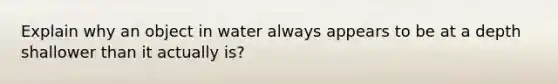 Explain why an object in water always appears to be at a depth shallower than it actually is?