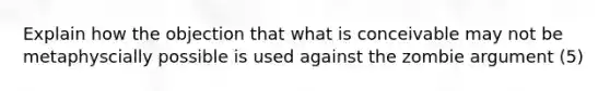 Explain how the objection that what is conceivable may not be metaphyscially possible is used against the zombie argument (5)