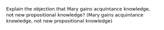 Explain the objection that Mary gains acquintance knowledge, not new propositional knowledge? (Mary gains acquintance knowledge, not new propositional knowledge)