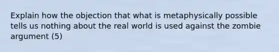 Explain how the objection that what is metaphysically possible tells us nothing about the real world is used against the zombie argument (5)