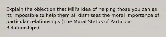 Explain the objection that Mill's idea of helping those you can as its impossible to help them all dismisses the moral importance of particular relationships (The Moral Status of Particular Relationships)