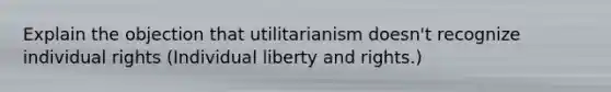 Explain the objection that utilitarianism doesn't recognize individual rights (Individual liberty and rights.)