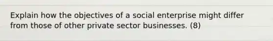 Explain how the objectives of a social enterprise might differ from those of other private sector businesses. (8)