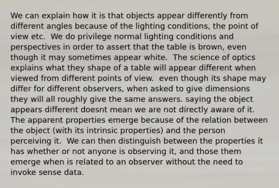 We can explain how it is that objects appear differently from different angles because of the lighting conditions, the point of view etc. ​ We do privilege normal lighting conditions and perspectives in order to assert that the table is brown, even though it may sometimes appear white. ​ The science of optics explains what they shape of a table will appear different when viewed from different points of view. ​ even though its shape may differ for different observers, when asked to give dimensions they will all roughly give the same answers. saying the object appears different doesnt mean we are not directly aware of it. The apparent properties emerge because of the relation between the object (with its intrinsic properties) and the person perceiving it. ​ We can then distinguish between the properties it has whether or not anyone is observing it, and those them emerge when is related to an observer without the need to invoke sense data.​