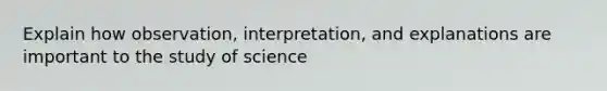 Explain how observation, interpretation, and explanations are important to the study of science