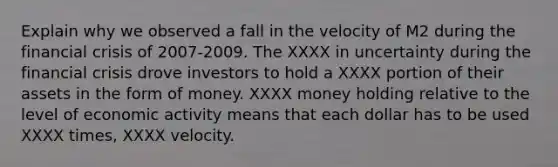 Explain why we observed a fall in the velocity of M2 during the financial crisis of 2007-2009. The XXXX in uncertainty during the financial crisis drove investors to hold a XXXX portion of their assets in the form of money. XXXX money holding relative to the level of economic activity means that each dollar has to be used XXXX times, XXXX velocity.