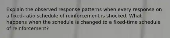 Explain the observed response patterns when every response on a fixed-ratio schedule of reinforcement is shocked. What happens when the schedule is changed to a fixed-time schedule of reinforcement?