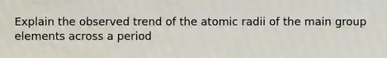 Explain the observed trend of the atomic radii of the main group elements across a period