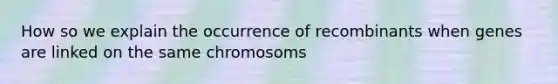 How so we explain the occurrence of recombinants when genes are linked on the same chromosoms