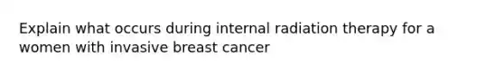 Explain what occurs during internal radiation therapy for a women with invasive breast cancer