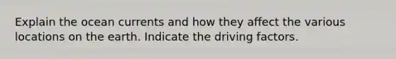 Explain the ocean currents and how they affect the various locations on the earth. Indicate the driving factors.