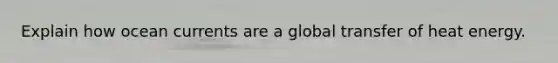 Explain how ocean currents are a global transfer of heat energy.
