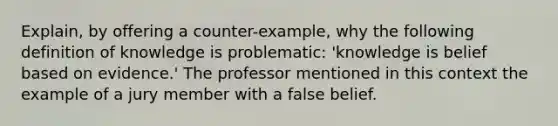 Explain, by offering a counter-example, why the following definition of knowledge is problematic: 'knowledge is belief based on evidence.' The professor mentioned in this context the example of a jury member with a false belief.