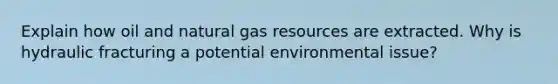 Explain how oil and natural gas resources are extracted. Why is hydraulic fracturing a potential environmental issue?