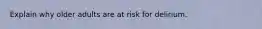 Explain why older adults are at risk for delirium.