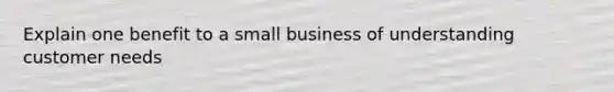 Explain one benefit to a small business of understanding customer needs