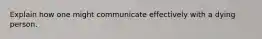 Explain how one might communicate effectively with a dying person.