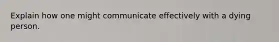 Explain how one might communicate effectively with a dying person.