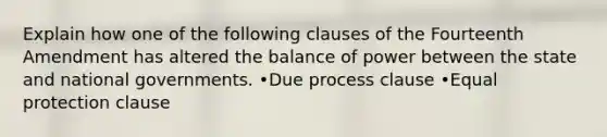 Explain how one of the following clauses of the Fourteenth Amendment has altered the balance of power between the state and national governments. •Due process clause •Equal protection clause