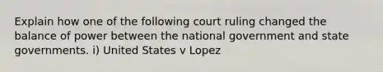 Explain how one of the following court ruling changed the balance of power between the national government and state governments. i) United States v Lopez