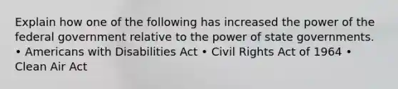 Explain how one of the following has increased the power of the federal government relative to the power of state governments. • Americans with Disabilities Act • Civil Rights Act of 1964 • Clean Air Act