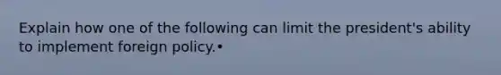 Explain how one of the following can limit the president's ability to implement foreign policy.•