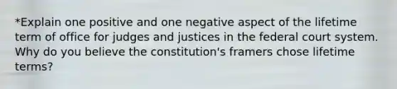 *Explain one positive and one negative aspect of the lifetime term of office for judges and justices in the federal court system. Why do you believe the constitution's framers chose lifetime terms?