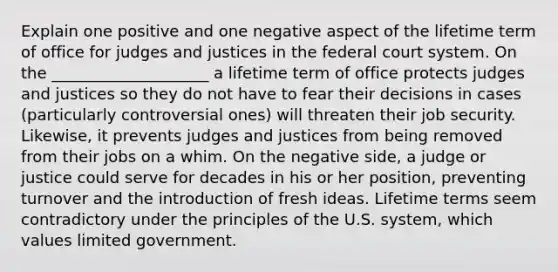 Explain one positive and one negative aspect of the lifetime term of office for judges and justices in the federal court system. On the ____________________ a lifetime term of office protects judges and justices so they do not have to fear their decisions in cases (particularly controversial ones) will threaten their job security. Likewise, it prevents judges and justices from being removed from their jobs on a whim. On the negative side, a judge or justice could serve for decades in his or her position, preventing turnover and the introduction of fresh ideas. Lifetime terms seem contradictory under the principles of the U.S. system, which values limited government.